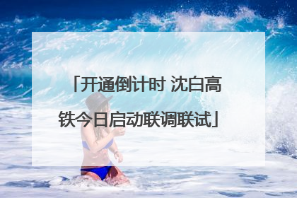 开通倒计时 沈白高铁今日启动联调联试